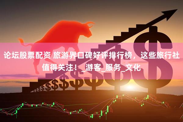 论坛股票配资 旅游界口碑好评排行榜，这些旅行社值得关注！_游客_服务_文化