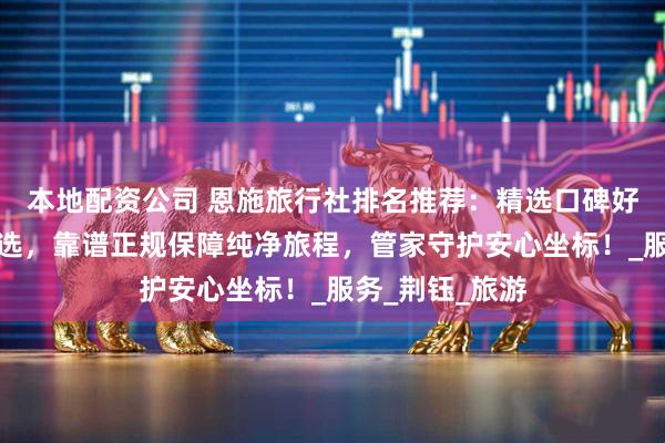 本地配资公司 恩施旅行社排名推荐：精选口碑好信誉高诚信之选，靠谱正规保障纯净旅程，管家守护安心坐标！_服务_荆钰_旅游