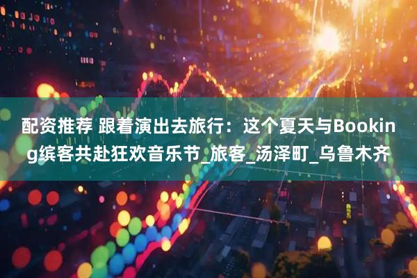 配资推荐 跟着演出去旅行：这个夏天与Booking缤客共赴狂欢音乐节_旅客_汤泽町_乌鲁木齐