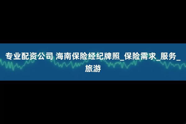 专业配资公司 海南保险经纪牌照_保险需求_服务_旅游