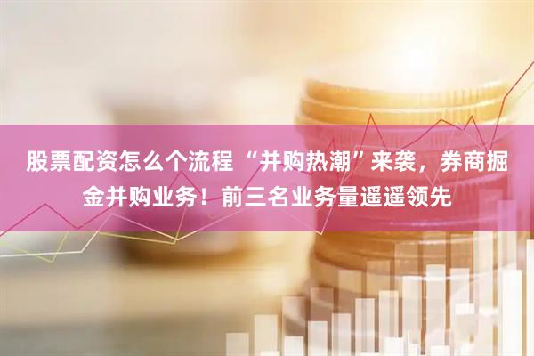 股票配资怎么个流程 “并购热潮”来袭，券商掘金并购业务！前三名业务量遥遥领先