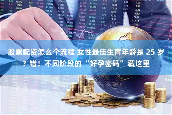 股票配资怎么个流程 女性最佳生育年龄是 25 岁？错！不同阶段的 “好孕密码” 藏这里