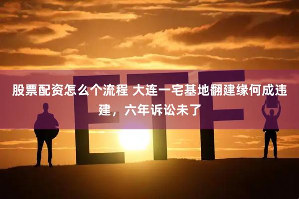 股票配资怎么个流程 大连一宅基地翻建缘何成违建，六年诉讼未了