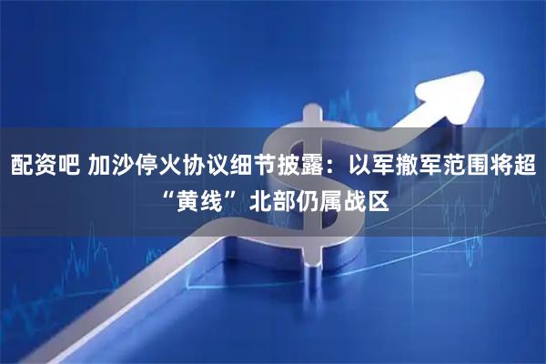 配资吧 加沙停火协议细节披露：以军撤军范围将超“黄线” 北部仍属战区