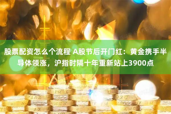 股票配资怎么个流程 A股节后开门红：黄金携手半导体领涨，沪指时隔十年重新站上3900点