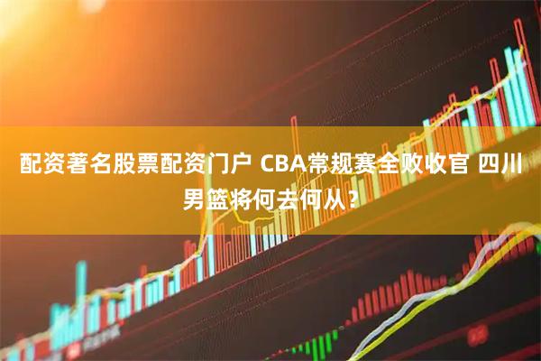 配资著名股票配资门户 CBA常规赛全败收官 四川男篮将何去何从？