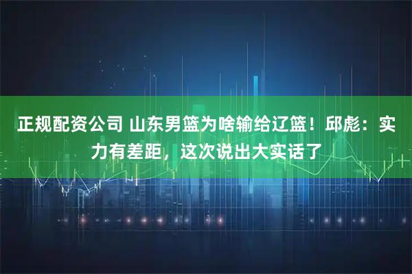 正规配资公司 山东男篮为啥输给辽篮！邱彪：实力有差距，这次说出大实话了