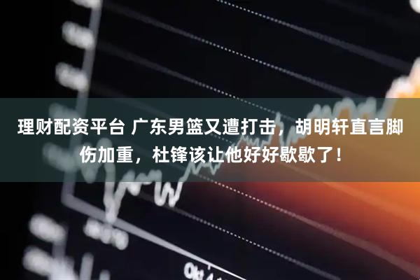 理财配资平台 广东男篮又遭打击，胡明轩直言脚伤加重，杜锋该让他好好歇歇了！
