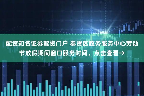 配资知名证券配资门户 奉贤区政务服务中心劳动节放假期间窗口服务时间，点击查看→