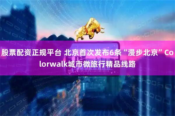 股票配资正规平台 北京首次发布6条“漫步北京”Colorwalk城市微旅行精品线路