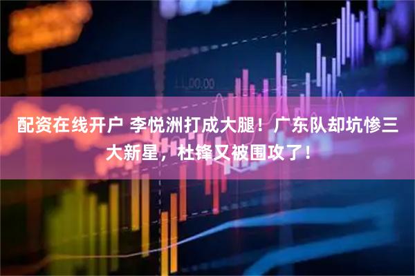 配资在线开户 李悦洲打成大腿！广东队却坑惨三大新星，杜锋又被围攻了！