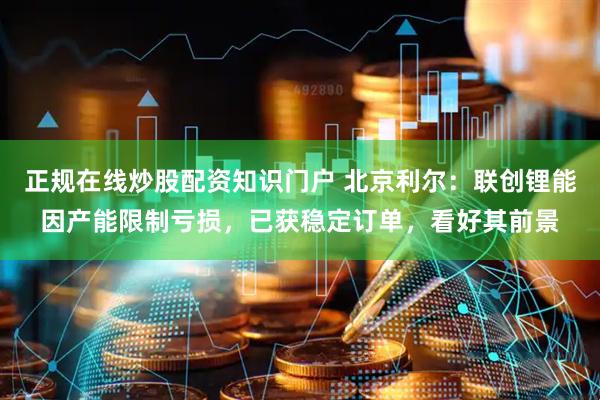 正规在线炒股配资知识门户 北京利尔：联创锂能因产能限制亏损，已获稳定订单，看好其前景