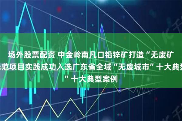 场外股票配资 中金岭南凡口铅锌矿打造“无废矿山”示范项目实践成功入选广东省全域“无废城市”十大典型案例