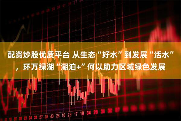 配资炒股优质平台 从生态“好水”到发展“活水”，环万绿湖“湖泊+”何以助力区域绿色发展