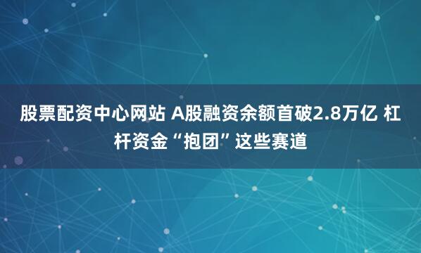 股票配资中心网站 A股融资余额首破2.8万亿 杠杆资金“抱团”这些赛道