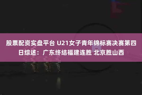 股票配资实盘平台 U21女子青年锦标赛决赛第四日综述：广东终结福建连胜 北京胜山西