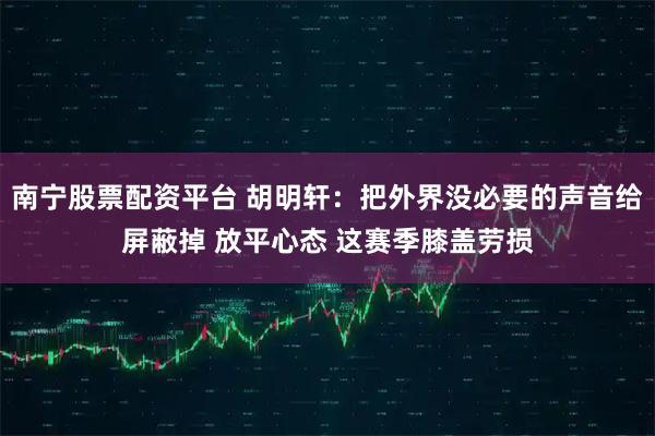 南宁股票配资平台 胡明轩：把外界没必要的声音给屏蔽掉 放平心态 这赛季膝盖劳损
